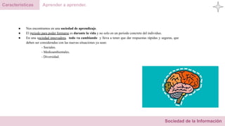 Sociedad de la Información
Características Aprender a aprender.
● Nos encontramos en una sociedad de aprendizaje.
● El periodo para poder formarse es durante la vida y no solo en un periodo concreto del individuo.
● En una sociedad innovadora, todo va cambiando y lleva a tener que dar respuestas rápidas y seguras, que
deben ser consideradas con las nuevas situaciones ya sean:
- Sociales.
- Medioambientales.
- Diversidad.
 