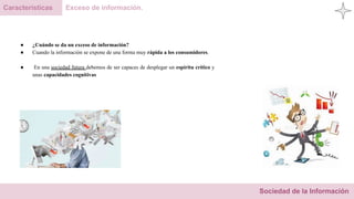 Sociedad de la Información
Características Exceso de información.
● ¿Cuándo se da un exceso de información?
● Cuando la información se expone de una forma muy rápida a los consumidores.
● En una sociedad futura debemos de ser capaces de desplegar un espíritu crítico y
unas capacidades cognitivas
 