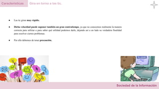 Sociedad de la Información
Características Gira en torno a las tic.
● Las tic giran muy rápido.
● Dicha velocidad puede suponer también un gran contratiempo, ya que no conocemos realmente la manera
correcta para utilizar o para saber qué utilidad podemos darle, dejando así a un lado su verdadera finalidad
para resolver ciertos problemas.
● Por ello debemos de tener precaución.
 