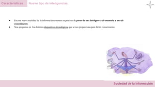 Sociedad de la Información
Características Nuevo tipo de inteligencias.
● En esta nueva sociedad de la información estamos en proceso de pasar de una inteligencia de memoria a una de
conocimiento.
● Nos apoyamos en los distintos dispositivos tecnológicos que se nos proporciona para dicho conocimiento.
 