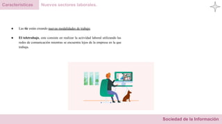 Sociedad de la Información
Características Nuevos sectores laborales.
● Las tic están creando nuevas modalidades de trabajo.
● El teletrabajo, este consiste en realizar la actividad laboral utilizando las
redes de comunicación mientras se encuentra lejos de la empresa en la que
trabaja.
 