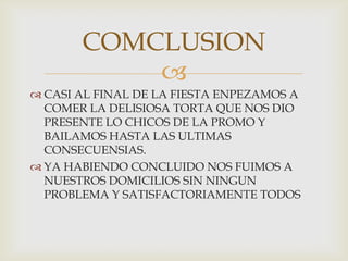 CASI AL FINAL DE LA FIESTA ENPEZAMOS A COMER LA DELISIOSA TORTA QUE NOS DIO PRESENTE LO CHICOS DE LA PROMO Y BAILAMOS HASTA LAS ULTIMAS CONSECUENSIAS.YA HABIENDO CONCLUIDO NOS FUIMOS A NUESTROS DOMICILIOS SIN NINGUN PROBLEMA Y SATISFACTORIAMENTE TODOS COMCLUSION 