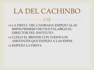 LA FIESTA  DEL CANBIADA EMPEZO ALAS 800PM PRIMERO DIO SUS PALABRAS EL DIRECTOR DEL INSTITUTO .LUEGO EL BRINDIS CON TODOS LOS ASISTENTES QUE ENPEZO A LAS 830PM .EMPEZO LA FIESTA  LA DEL CACHINBO 