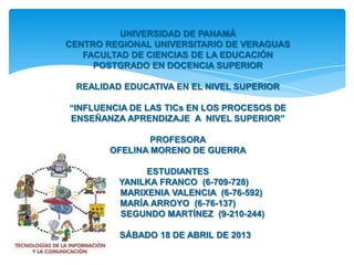 UNIVERSIDAD DE PANAMÁ
CENTRO REGIONAL UNIVERSITARIO DE VERAGUAS
FACULTAD DE CIENCIAS DE LA EDUCACIÓN
POSTGRADO EN DOCENCIA SUPERIOR
REALIDAD EDUCATIVA EN EL NIVEL SUPERIOR
“INFLUENCIA DE LAS TICs EN LOS PROCESOS DE
ENSEÑANZA APRENDIZAJE A NIVEL SUPERIOR”

PROFESORA
OFELINA MORENO DE GUERRA
ESTUDIANTES
YANILKA FRANCO (6-709-728)
MARIXENIA VALENCIA (6-76-592)
MARÍA ARROYO (6-76-137)
SEGUNDO MARTÍNEZ (9-210-244)
SÁBADO 18 DE ABRIL DE 2013

 