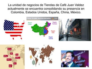 La unidad de negocios de Tiendas de Café Juan Valdez
actualmente se encuentra consolidando su presencia en
Colombia, Estados Unidos, España, China, México.
 
