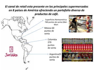 El canal de retail esta presente en los principales supermercados
en 8 países de América ofreciendo un portafolio diverso de
productos de café.
Superficies Norteamérica
740 puntos de venta (Wal-
Mart
México 60
puntos de
venta
Colombia
270
puntos
de venta
Argentina25
puntos de
venta
 