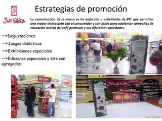 Estrategias de promoción
→Degustaciones
→Juegos didácticos
→Exhibiciones especiales
→Ediciones especiales y kits con
agregados.
La comunicación de la marca se ha enfocado a actividades de BTL que permiten
una mayor interacción con el consumidor y son útiles para adelantar campañas de
educación acerca del café premium y sus diferentes variedades.
 
