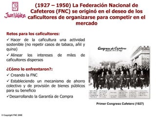 NOVIEMBRE 2004© Copyright FNC 2008 2
(1927 – 1950) La Federación Nacional de
Cafeteros (FNC) se originó en el deseo de los
caficultores de organizarse para competir en el
mercado
Retos para los caficultores:
 Hacer de la caficultura una actividad
sostenible (no repetir casos de tabaco, añil y
quina)
 Alinear los intereses de miles de
caficultores dispersos
¿Cómo lo enfrentaron?:
 Creando la FNC
 Estableciendo un mecanismo de ahorro
colectivo y de provisión de bienes públicos
para su beneficio
Desarrollando la Garantía de Compra
Primer Congreso Cafetero (1927)
 