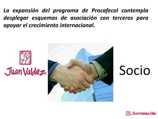 Socio
La expansión del programa de Procafecol contempla
desplegar esquemas de asociación con terceros para
apoyar el crecimiento internacional.
 