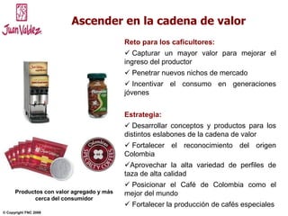 NOVIEMBRE 2004© Copyright FNC 2008 7
Ascender en la cadena de valor
Reto para los caficultores:
 Capturar un mayor valor para mejorar el
ingreso del productor
 Penetrar nuevos nichos de mercado
 Incentivar el consumo en generaciones
jóvenes
Estrategia:
 Desarrollar conceptos y productos para los
distintos eslabones de la cadena de valor
 Fortalecer el reconocimiento del origen
Colombia
Aprovechar la alta variedad de perfiles de
taza de alta calidad
 Posicionar el Café de Colombia como el
mejor del mundo
 Fortalecer la producción de cafés especiales
Productos con valor agregado y más
cerca del consumidor
 