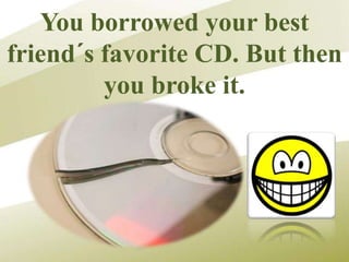 You borrowed your best
friend´s favorite CD. But then
you broke it.
 