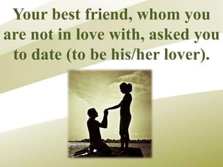 Your best friend, whom you
are not in love with, asked you
to date (to be his/her lover).
 