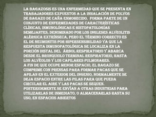 La bagazosis es una enfermedad que se presenta en trabajadores expuestos a la inhalación de polvos de bagazo de caña enmohecido.  Forma parte de un conjunto de enfermedades de características clínicas, inmunológicas e histopatologías semejantes, denominado por los ingleses alveolitis alérgica extrínseca, pero el término correcto es el de neumonitis por hipersensibilidad ya que la respuesta inmunopatológica se localiza en la porción distal del  árbol respiratorio y abarca desde el bronquiolo terminal respiratorio, hasta los alvéolos y los capilares pulmonares.A fin de que ocupe menor espacio, el bagazo se comprime con prensas para formar pacas que se apilan en el exterior del ingenio, normalmente se deja espacio entre las pilas para que pueda circular el aire y las pacas se sequen. Posteriormente se envían a otras industrias para utilizarlas de inmediato, o almacenarlas hasta su uso, en espacios abiertos