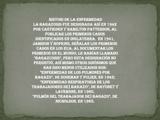 HISTORI DE LA ENFERMEDAD La bagazosis fue designada así en 1942 por Castieden y Hamilton Patterson, al publicar los primeros casos identificados en Inglaterra.  En 1941, Jamison y Hopkins, señalan los primeros casos en los EUA, al documentar los primeros en el mundo, le habían llamado "bagazcosis", pero esta designación no persistió, así mismo otros sinónimos que han sido menos utilizados son:"Enfermedad de los pulmones por bagazo", de Sodeman y Pulien, en 1943;"Enfermedad respiratoria de los trabajadores de] bagazo", de Bayonet y Lavergne, en 1960,"Pulmón del trabajador de] bagazo", de Nicholson, en 1965.
