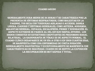 Cuadro AgudoGeneralmente dura menos de 24 horas y se caracteriza por la presencia de síntomas respiratorios, como malestar en la faringe, tos seca con tosiduras aisladas o accesos, disnea ligera, cianosis y síntomas generales, como astenia, adinámia, malestar general, cefalea, escalofríos, fiebre y sudoración. El aspecto exterior se parece al del estado gripal intenso.  Los signos consisten en estertores crepitantes de predominio basal bilateral.  La radiografía de tórax es de aspecto normal.  El cuadro clínico desaparece de un día a otro o en unos cuantos días, se manifiesta como una enfermedad de corta duración, generalmente inadvertida y excepcionalmente se manifiesta con características de gravedad. Cuando no se repite la exposición la recuperación es muy rápida y total.