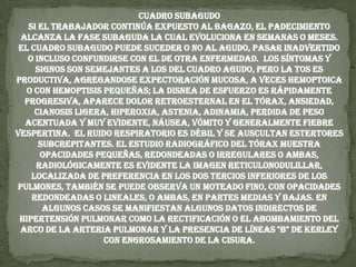Cuadro Subagudo Si el trabajador continúa expuesto al bagazo, el padecimiento alcanza la fase subaguda la cual evoluciona en semanas o meses. El cuadro subagudo puede suceder o no al agudo, pasar inadvertido o incluso confundirse con el de otra enfermedad.  Los síntomas y signos son semejantes a los del cuadro agudo, pero la tos es productiva, agregandose expectoración mucosa, a veces hemoptoica o con hemoptisis pequeñas; la disnea de esfuerzo es rápidamente progresiva, aparece dolor retroesternal en el tórax, ansiedad, cianosis ligera, hiperoxia, astenia, adinamia, perdida de peso acentuada y muy evidente, náusea, vómito y generalmente fiebre vespertina.  El ruido respiratorio es débil y se auscultan estertores subcrepitantes. El estudio radiográfico del tórax muestra opacidades pequeñas, redondeadas o irregulares o ambas, radiológicamente es evidente la imagen reticulonodulillar, localizada de preferencia en los dos tercios inferiores de los pulmones, también se puede observa un moteado fino, con opacidades redondeadas o lineales, o ambas, en partes medias y bajas. En algunos casos se manifiestan algunos datos indirectos de hipertensión pulmonar como la rectificación o el abombamiento del arco de la arteria pulmonar y la presencia de líneas "B" de Kerley con engrosamiento de la cisura.