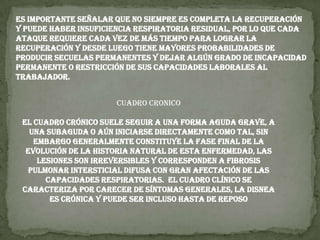 Es importante señalar que no siempre es completa la recuperación y puede haber insuficiencia respiratoria residual, por lo que cada ataque requiere cada vez de más tiempo para lograr la recuperación y desde luego tiene mayores probabilidades de producir secuelas permanentes y dejar algún grado de incapacidad permanente o restricción de sus capacidades laborales al trabajador.CUADRO CRONICOEl cuadro crónico suele seguir a una forma aguda grave, a una subaguda o aún iniciarse directamente como tal, sin embargo generalmente constituye la fase final de la evolución de la historia natural de esta enfermedad, las lesiones son irreversibles y corresponden a fibrosis pulmonar intersticial difusa con gran afectación de las capacidades respiratorias.  El cuadro clínico se caracteriza por carecer de síntomas generales, la disnea es crónica y puede ser incluso hasta de reposo