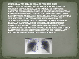 cunado hay tos esta es seca, se producen tiros intercostales, supraclaviculares y supraesternales, cianosis y dedos en palillos de tambor.  Es frecuente observar como complicaciones la aparición de neumotórax en forma espontánea, lo mismo que dibversas  infecciones respiratorias agregadas.  En la teleradiografía de tórax se manifiesta un moteado generalizado grueso, con tendencia a la confluencia, imágenes de engrosamiento pleural y manifestaciones indirectas de hipertensión arterial pulmonar (cisura interlobar derecha visible, abombamiento del arco pulmonar, líneas B de Kerley, etc.). La mayoría de los pacientes presentan cor pulmonale y fallecen en insuficiencia cardiorespiratoria.