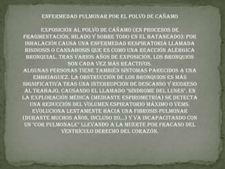 ENFERMEDAD PULMONAR POR EL POLVO DE CAÑAMO Exposición al polvo de cáñamo (en procesos de fragmentación, hilado y sobre todo en el bataneado): por inhalación causa una enfermedad respiratoria llamada bisinosis o cannabosis que es como una reacción alérgica bronquial. Tras varios años de exposición, los bronquios son cada vez más reactivos.Algunas personas tiene también síntomas parecidos a una embriaguez. La obstrucción de los bronquios es más significativa tras una interrupción de descanso y regreso al trabajo, causando el llamado "síndrome del lunes". En la exploración médica (mediante espirometría) se detecta una reducción del volumen espiratorio máximo o VEMS.Evoluciona lentamente hacia una fibrosis pulmonar (durante muchos años, incluso 20,..) y va incapacitando con un "cor pulmonale" llevando a la muerte por fracaso del ventrículo derecho del corazón.
