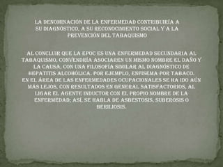 la denominación de la enfermedad contribuiría a su diagnóstico, a su reconocimiento social y a la prevención del tabaquismoAl concluir que la EPOC es una enfermedad secundaria al tabaquismo, convendría asociaren un mismo nombre el daño y la causa, con una filosofía similar al diagnóstico de hepatitis alcohólica. Por ejemplo, enfisema por tabaco.En el área de las enfermedades ocupacionales se ha ido aún más lejos, con resultados en general satisfactorios, al ligar el agente inductor con el propio nombre de la enfermedad; así, se habla de asbestosis, suberosis o beriliosis.