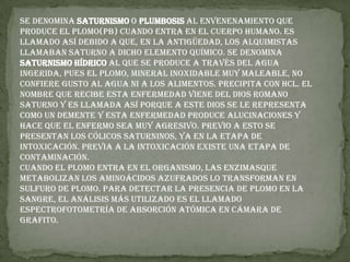 Se denomina saturnismo o plumbosis al envenenamiento que produce el plomo(Pb) cuando entra en el cuerpo humano. Es llamado así debido a que, en la antigüedad, los alquimistas llamaban Saturno a dicho elemento químico. Se denomina saturnismo hídrico al que se produce a través del agua ingerida, pues el plomo, mineral inoxidable muy maleable, no confiere gusto al agua ni a los alimentos. Precipita con HCl. El nombre que recibe esta enfermedad viene del dios romano Saturno y es llamada así porque a este dios se le representa como un demente y esta enfermedad produce alucinaciones y hace que el enfermo sea muy agresivo. Previo a esto se presentan los cólicos saturninos, ya en la etapa de intoxicación. Previa a la intoxicación existe una etapa de contaminación.Cuando el plomo entra en el organismo, las enzimasque metabolizan los aminoácidos azufrados lo transforman en sulfuro de plomo. Para detectar la presencia de plomo en la sangre, el análisis más utilizado es el llamado espectrofotometría de absorción atómica en cámara de grafito.