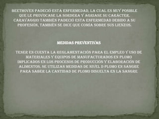 Beethoven padeció esta enfermedad, la cual es muy posible que le provocase la sordera y agriase su carácter. Caravaggio también padeció esta enfermedad debido a su profesión, también se dice que comía sobre sus lienzos.Medidas preventivasTener en cuenta la reglamentación para el empleo y uso de materiales y equipos de manufacturados en plomo implicados en los procesos de producción y elaboración de alimentos. Se utilizan medidas de nivel d plomo en sangre para saber la cantidad de plomo disuelta en la sangre