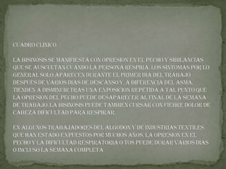 CUADRO CLINICO La bisinosis se manifiesta con opresión en el pecho y sibilancias que se AUSCULTAN cuando la persona respira. Los síntomas por lo general solo aparecen durante el primer día del trabajo después de varios días de descanso y,a diferencia del asma, tienden a disminuir tras una exposición repetida a tal punto que la opresión del pecho puede desaparecer al final de la semana de trabajo.La bisinosis puede también cursar con FIEBRE DOLOR DE Cabeza dificultad para respirar.En algunos trabajadores del algodón y de industrias textiles que han estado expuestos por muchos años, la opresión en el pecho y la DIFICULTAD RESPIRATORIA o TOS puede durar varios días o incluso la semana completa