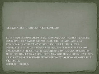 EL TRATAMIENTO PARA ESTA EMFERMEDAD  El tratamiento inicial incluye mejorar la estrechez bronquial con BRONCO DILATADORES como  EL ALBUTEROL inhalado y la TEOLOFINA o ANTIHISTAMINICOS en caso que la causa de la obstrucción pulmonar sea una liberación de HISTAMINA.En los casos más severos se amerita la reducción de la exposición por medio del traslado a áreas de trabajo de menor riesgo. En estos casos severos de bisitosis pueden recomendarse oxigenoterapia y el uso de CORTICOSTEROIDES