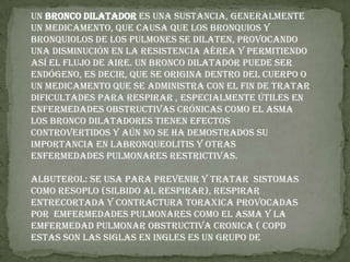 Un bronco dilatador es una sustancia, generalmente un MEDICAMENTO, que causa que los BRONQUIOS y BRONQUIOLOS de los PULMONES se dilaten, provocando una disminución en la resistencia aérea y permitiendo así el flujo de aire. Un bronco dilatador puede ser endógeno, es decir, que se origina dentro del cuerpo o un medicamento que se administra con el fin de tratar DIFICULTADES PARA RESPIRAR , especialmente útiles en enfermedades obstructivas crónicas como el ASMA  Los bronco dilatadores tienen efectos controvertidos y aún no se ha demostrados su importancia en laBRONQUEOLITIS y otras enfermedades pulmonares restrictivas.ALBUTEROL: SE USA PARA PREVENIR Y TRATAR  SISTOMAS COMO RESOPLO (SILBIDO AL RESPIRAR), RESPIRAR  ENTRECORTADA Y CONTRACTURA TORAXICA PROVOCADAS POR  EMFERMEDADES PULMONARES COMO EL ASMA Y LA EMFERMEDAD PULMONAR OBSTRUCTIVA CRONICA ( COPD ESTAS SON LAS SIGLAS EN INGLES ES UN GRUPO DE