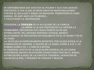 DE EMFERMEDADES QUE AFECTAN AL PULMON Y ALA VIAS AEREAS PERTENECE A UNA CLASE DE MEDICAMENTOS BRONCODILATORES  FUNCINA AL RELAJAR Y ABRIR LOS BROQUIOS, PERMITIENDO EL PASO NORMAL  DE AIRE HACI LOS PULMONES…Y FACILITANDO LA  RESPIRACIONTEOLOFINA: La teofilina es un ALCALOIDE de la familia metilxantina, la misma a la que pertenecen la Cafeína la TEOBROMINA. Obteniendo sus características de ser ESTIMULANTES  del SISTEMA NERVIOSA Central bronco dilatadores. Se encuentra naturalmente en el TE NEGRO y en el TE VERDE La teofilina es especialmente DIURETICO, por lo que ayuda a la eliminación de líquidos, a través de la ORINA. Funde a 272 °C. Su nombre químico es: 1,3 dimetilxantinaSu principal efecto es la dilatación general de los vasos periféricos, bronco dilatación (usado para tratar el ASMA), estimulación a nivel de la corteza cerebral, sensación de calor en la piel, y pesadez de piernas y brazos.