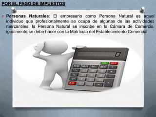 POR EL PAGO DE IMPUESTOS
O Personas Naturales: El empresario como Persona Natural es aquel

individuo que profesionalmente se ocupa de algunas de las actividades
mercantiles, la Persona Natural se inscribe en la Cámara de Comercio,
igualmente se debe hacer con la Matrícula del Establecimiento Comercial

 