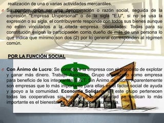 realización de una o varias actividades mercantiles.
O Su nombre debe ser una denominación o razón social, seguida de la
expresión "Empresa Unipersonal" o de la sigla "E.U", si no se usa la
expresión o su sigla, el contribuyente responde con todos sus bienes aunque
no estén vinculados a la citada empresa. Sociedades: Todas para su
constitución exigen la participación como dueño de más de una persona lo
que indica que mínimo son dos (2) por lo general corresponden al régimen
común.
POR LA FUNCIÓN SOCIAL
O Con Ánimo de Lucro: Se constituye la empresa con el propósito de explotar

y ganar más dinero. Trabajo Asociado: Grupo organizado como empresa
para beneficio de los integrantes E.A.T. Sin Ánimo de Lucro: Aparentemente
son empresas que lo más importante para ellas es el factor social de ayuda
y apoyo a la comunidad. Economía Solidaria: En este grupo pertenecen
todas las cooperativas sin importar a que actividad se dedican lo más
importante es el bienestar de los asociados y su familia.

 