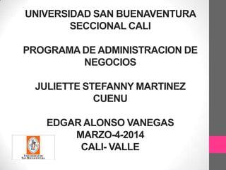 UNIVERSIDAD SAN BUENAVENTURA
SECCIONAL CALI
PROGRAMA DE ADMINISTRACION DE
NEGOCIOS
JULIETTE STEFANNY MARTINEZ
CUENU
EDGAR ALONSO VANEGAS
MARZO-4-2014
CALI- VALLE

 