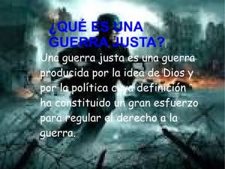 ¿QUÉ ES UNA GUERRA
JUSTA?
Una guerra justa es una guerra
producida por la idea de Dios y
por la política cuya definición
ha constituido un gran esfuerzo
para regular el derecho a la
guerra.
¿QUÉ ES UNA
GUERRA JUSTA?
 
