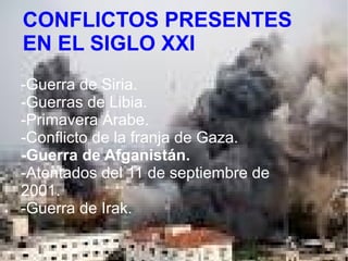 LAS GUERRAS PRESENTES
EN EL SIGLO XXI
CONFLICTOS PRESENTES
EN EL SIGLO XXI
-Guerra de Siria.
-Guerras de Libia.
-Primavera Árabe.
-Conflicto de la franja de Gaza.
-Guerra de Afganistán.
-Atentados del 11 de septiembre de
2001.
-Guerra de Irak.
 