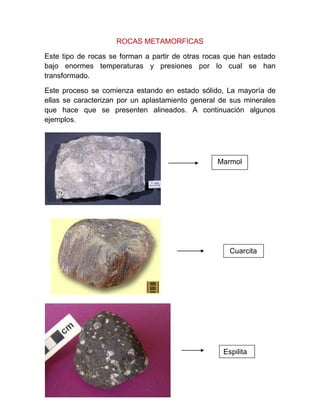 ROCAS METAMORFICAS
Este tipo de rocas se forman a partir de otras rocas que han estado
bajo enormes temperaturas y presiones por lo cual se han
transformado.
Este proceso se comienza estando en estado sólido, La mayoría de
ellas se caracterizan por un aplastamiento general de sus minerales
que hace que se presenten alineados. A continuación algunos
ejemplos.
Marmol
Cuarcita
Espilita
 