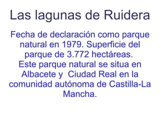 Las lagunas de Ruidera Fecha de declaración como parque natural en 1979. Superficie del parque de 3.772 hectáreas.  Este parque natural se situa en Albacete y  Ciudad Real en la comunidad autónoma de Castilla-La Mancha. 