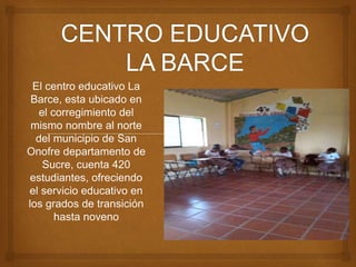El centro educativo La 
Barce, esta ubicado en 
el corregimiento del 
mismo nombre al norte 
del municipio de San 
Onofre departamento de 
Sucre, cuenta 420 
estudiantes, ofreciendo 
el servicio educativo en 
los grados de transición 
hasta noveno 
 