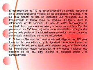 • El desarrollo de las TIC ha desencadenado un cambio estructural
  en el ámbito productivo y social de las sociedades modernas. Y no
  es para menos: su uso ha implicado una revolución que ha
  transformado la forma como se produce, divulga y utiliza la
  información en la sociedad. El uso de estas tecnologías ha
  cambiado las costumbres sociales y la forma como interactúan las
  personas. Las TIC han mejorado las oportunidades para grandes
  grupos de la población tradicionalmente excluidos, con lo cual se ha
  aumentado la movilidad dentro de la sociedad.
• El Gobierno Nacional ha considerado estratégicas las TIC para
  fomentar la competitividad y la igualdad de oportunidades en
  Colombia. Por ello se ha fijado como objetivo que, en el 2019, todos
  los colombianos estén conectados e informados haciendo uso
  eficiente de las TIC para mejorar la inclusión social y la
  competitividad.
 