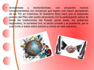 • revisándose      y    reorientándose,      con    proyectos    nuevos
  complementados con iniciativas que logren una mayor apropiación
  de las TIC en Colombia. El Gobierno tiene claro que el desarrollo
  exitoso del Plan sólo podrá alcanzarse con la participación activa de
  todas las instituciones del Estado (entre éstas, los gobiernos
  regionales), la sociedad civil, el sector privado y la academia, por lo
  cual invita a todos estos actores a unirse en este esfuerzo.
 