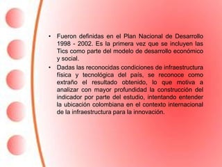 • Fueron definidas en el Plan Nacional de Desarrollo
  1998 - 2002. Es la primera vez que se incluyen las
  Tics como parte del modelo de desarrollo económico
  y social.
• Dadas las reconocidas condiciones de infraestructura
  física y tecnológica del país, se reconoce como
  extraño el resultado obtenido, lo que motiva a
  analizar con mayor profundidad la construcción del
  indicador por parte del estudio, intentando entender
  la ubicación colombiana en el contexto internacional
  de la infraestructura para la innovación.
 