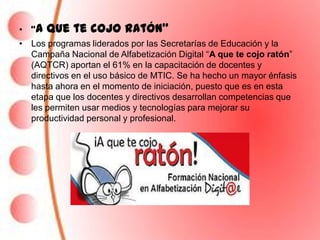 • “A   que te cojo ratón”
• Los programas liderados por las Secretarías de Educación y la
  Campaña Nacional de Alfabetización Digital “A que te cojo ratón”
  (AQTCR) aportan el 61% en la capacitación de docentes y
  directivos en el uso básico de MTIC. Se ha hecho un mayor énfasis
  hasta ahora en el momento de iniciación, puesto que es en esta
  etapa que los docentes y directivos desarrollan competencias que
  les permiten usar medios y tecnologías para mejorar su
  productividad personal y profesional.
 
