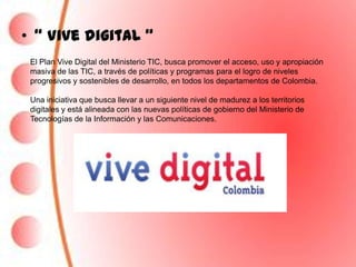 • “ Vive digital “
 El Plan Vive Digital del Ministerio TIC, busca promover el acceso, uso y apropiación
 masiva de las TIC, a través de políticas y programas para el logro de niveles
 progresivos y sostenibles de desarrollo, en todos los departamentos de Colombia.

 Una iniciativa que busca llevar a un siguiente nivel de madurez a los territorios
 digitales y está alineada con las nuevas políticas de gobierno del Ministerio de
 Tecnologías de la Información y las Comunicaciones.
 