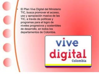 • El Plan Vive Digital del Ministerio
  TIC, busca promover el acceso,
  uso y apropiación masiva de las
  TIC, a través de políticas y
  programas para el logro de
  niveles progresivos y sostenibles
  de desarrollo, en todos los
  departamentos de Colombia.
 