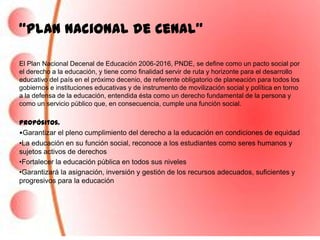 “Plan Nacional de Cenal”

El Plan Nacional Decenal de Educación 2006-2016, PNDE, se define como un pacto social por
el derecho a la educación, y tiene como finalidad servir de ruta y horizonte para el desarrollo
educativo del país en el próximo decenio, de referente obligatorio de planeación para todos los
gobiernos e instituciones educativas y de instrumento de movilización social y política en torno
a la defensa de la educación, entendida ésta como un derecho fundamental de la persona y
como un servicio público que, en consecuencia, cumple una función social.

Propósitos.
•Garantizar el pleno cumplimiento del derecho a la educación en condiciones de equidad
•La educación en su función social, reconoce a los estudiantes como seres humanos y
sujetos activos de derechos
•Fortalecer la educación pública en todos sus niveles
•Garantizará la asignación, inversión y gestión de los recursos adecuados, suficientes y
progresivos para la educación
 