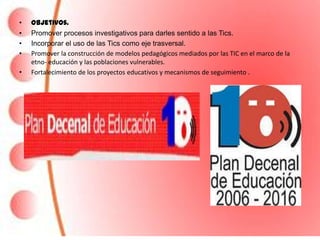 •   Objetivos.
•   Promover procesos investigativos para darles sentido a las Tics.
•   Incorporar el uso de las Tics como eje trasversal.
•   Promover la construcción de modelos pedagógicos mediados por las TIC en el marco de la
    etno- educación y las poblaciones vulnerables.
•   Fortalecimiento de los proyectos educativos y mecanismos de seguimiento .
 