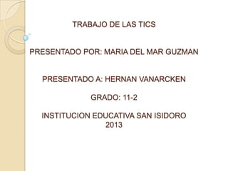 TRABAJO DE LAS TICS

PRESENTADO POR: MARIA DEL MAR GUZMAN

PRESENTADO A: HERNAN VANARCKEN
GRADO: 11-2
INSTITUCION EDUCATIVA SAN ISIDORO
2013

 
