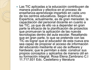 

Las TIC aplicadas a la educación contribuyen de
manera positiva y efectiva en el proceso de
enseñanza-aprendizaje impartido en cada uno
de los centros educativos. Según el Artículo
Experticia, actualmente, es de gran menester, la
capacitación del personal docente en cuanto a
las TIC, ya que de ello va a depender en gran
parte la eficacia de la planificación de proyectos
que promuevan la aplicación de las nuevas
tecnologías dentro del aula escolar. Resaltando
que en gran parte, lo que se pretende con las
TIC es lograr que el educador de esta nueva era
sea capaz de propiciar el acceso de información
del educando mediante el uso de software y
hardware; que le permitan a éste: construir sus
propios conceptos y aplicarlos de manera útil en
su formación integral. Rosa Elena Zambrano C.I
11.717.931 Edc. Castellano y literatura

 