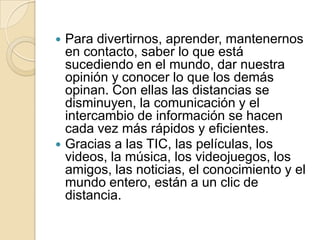 



Para divertirnos, aprender, mantenernos
en contacto, saber lo que está
sucediendo en el mundo, dar nuestra
opinión y conocer lo que los demás
opinan. Con ellas las distancias se
disminuyen, la comunicación y el
intercambio de información se hacen
cada vez más rápidos y eficientes.
Gracias a las TIC, las películas, los
videos, la música, los videojuegos, los
amigos, las noticias, el conocimiento y el
mundo entero, están a un clic de
distancia.

 