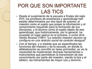 POR QUE SON IMPORTANTE
LAS TICS
Desde el surgimiento de la escuela a finales del siglo
XVII, los procesos de enseñanza y aprendizaje han
estado determinados por dos tipos de actores: el
maestro como el sujeto que posee la información y el
conocimiento requerido para la formación de sus
discípulos, y el alumno como el sujeto objeto de ese
aprendizaje, que históricamente, por lo general, ha
ocupado un lugar pasivo en el proceso, o como diría
Varela Álvarez (1991) "La relación maestro alumno se
configura en una relación social de carácter desigual".
 Con el tiempo, y a medida que se especificaba las
funciones del maestro y de la escuela, en donde la
alfabetización se convirtió en tarea primordial, se vio la
necesidad de implementar diversas herramientas o
instrumentos que permitieran la transmisión de ese
conocimiento por parte del maestro, siendo la tiza y el
tablero, las herramientas de mayor uso y dominio.


 